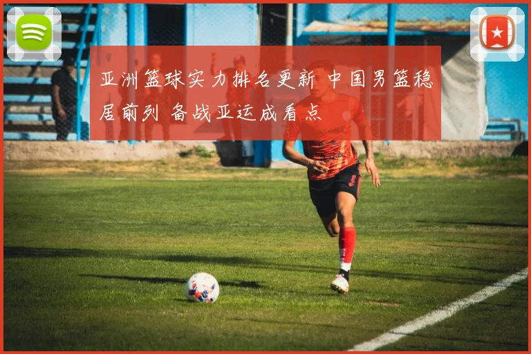 亚洲篮球实力排名更新 中国男篮稳居前列 备战亚运成看点