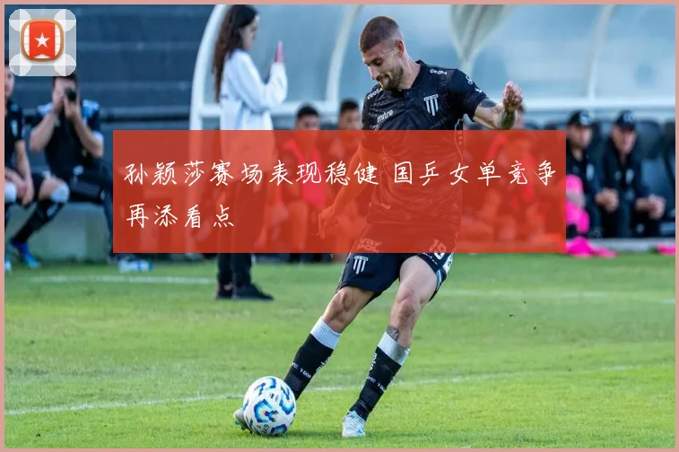 孙颖莎赛场表现稳健 国乒女单竞争再添看点