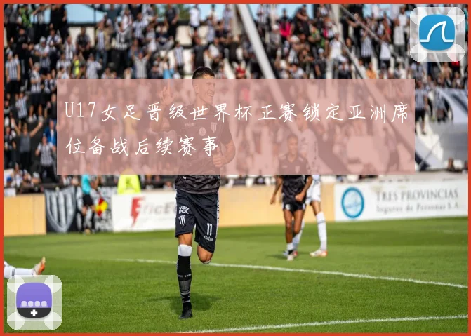 U17女足晋级世界杯正赛锁定亚洲席位备战后续赛事