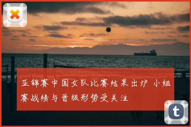 亚锦赛中国女队比赛结果出炉 小组赛战绩与晋级形势受关注