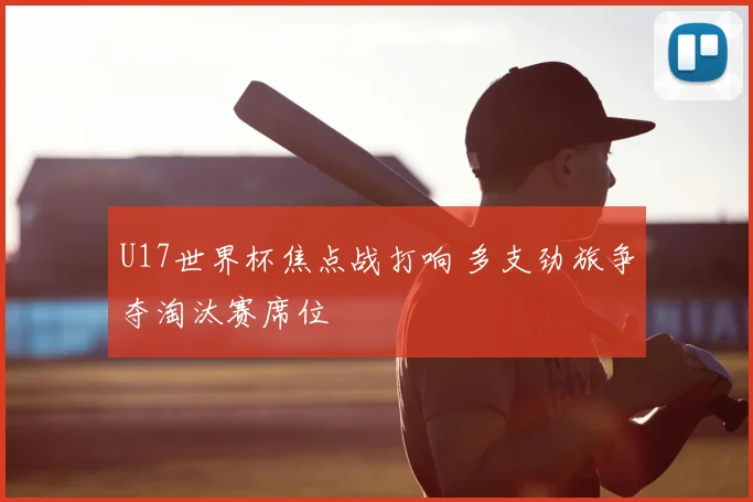U17世界杯焦点战打响 多支劲旅争夺淘汰赛席位