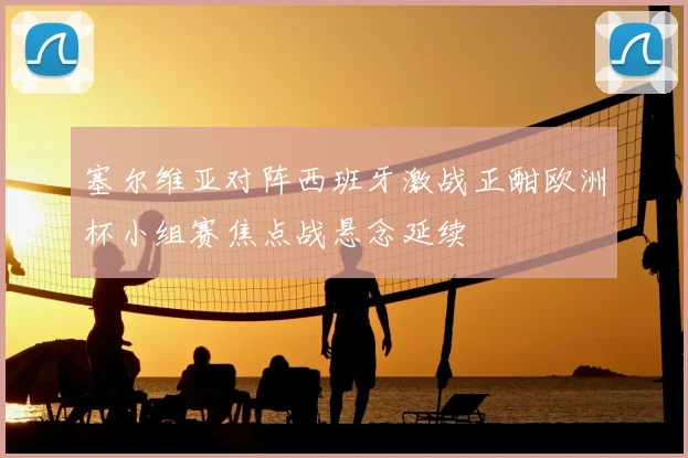 塞尔维亚对阵西班牙激战正酣欧洲杯小组赛焦点战悬念延续