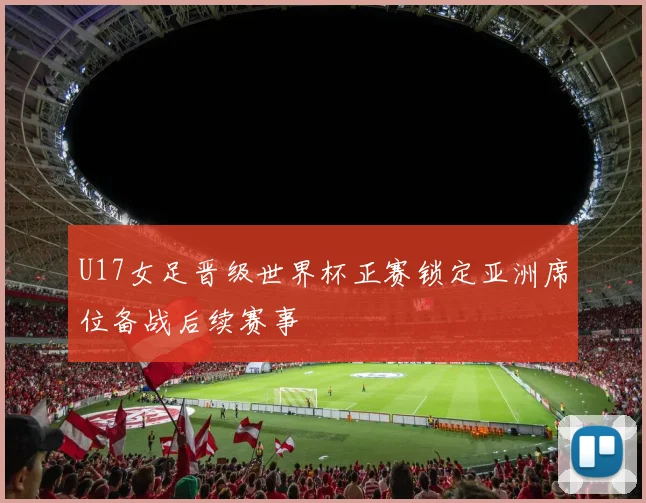 U17女足晋级世界杯正赛锁定亚洲席位备战后续赛事