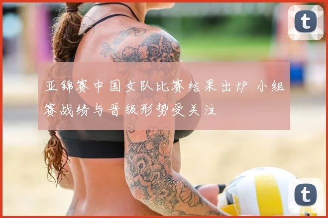 亚锦赛中国女队比赛结果出炉 小组赛战绩与晋级形势受关注