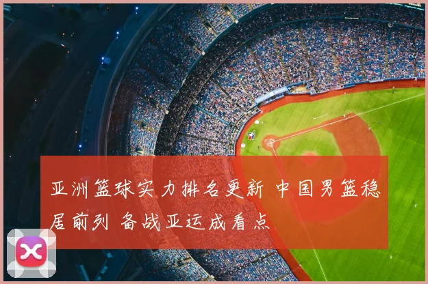 亚洲篮球实力排名更新 中国男篮稳居前列 备战亚运成看点
