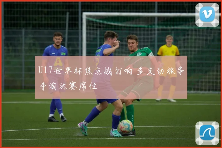 U17世界杯焦点战打响 多支劲旅争夺淘汰赛席位