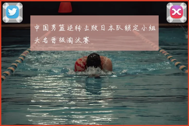 中国男篮逆转击败日本队锁定小组头名晋级淘汰赛