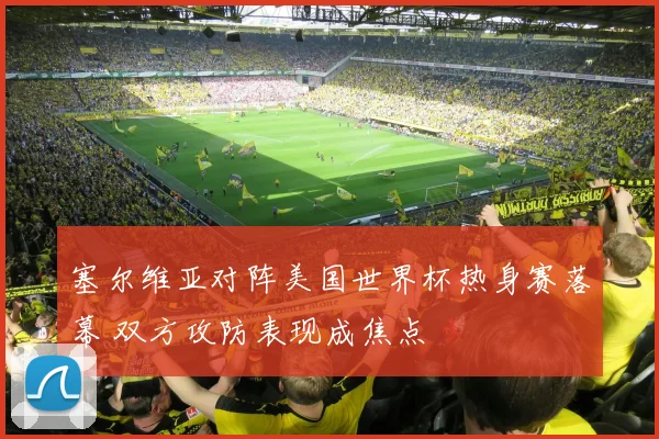 塞尔维亚对阵美国世界杯热身赛落幕 双方攻防表现成焦点